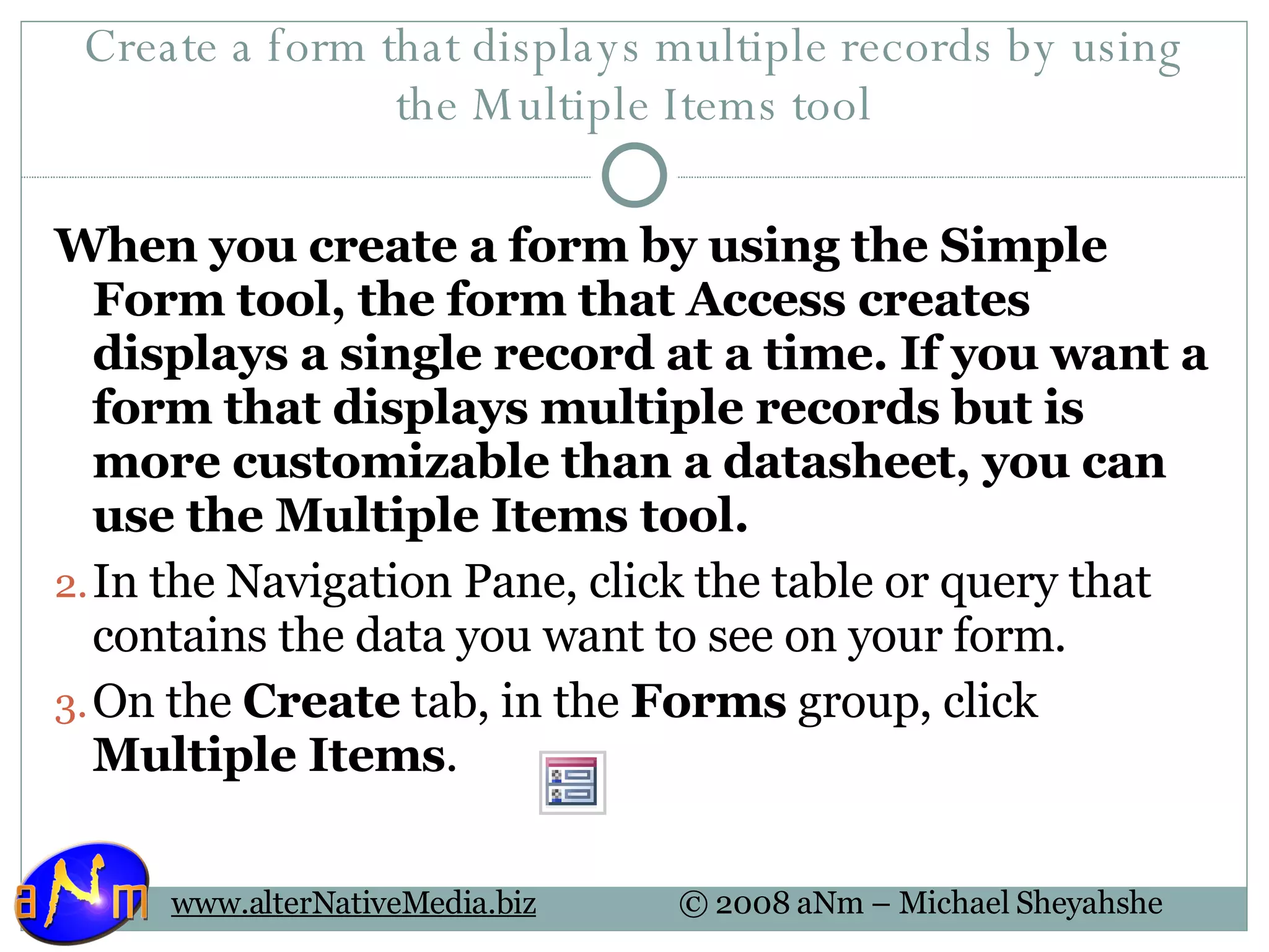 Create a form that displays multiple records by using the Multiple Items tool When you create a form by using the Simple Form tool, the form that Access creates displays a single record at a time. If you want a form that displays multiple records but is more customizable than a datasheet, you can use the Multiple Items tool. In the Navigation Pane, click the table or query that contains the data you want to see on your form.  On the  Create  tab, in the  Forms  group, click  Multiple Items . 