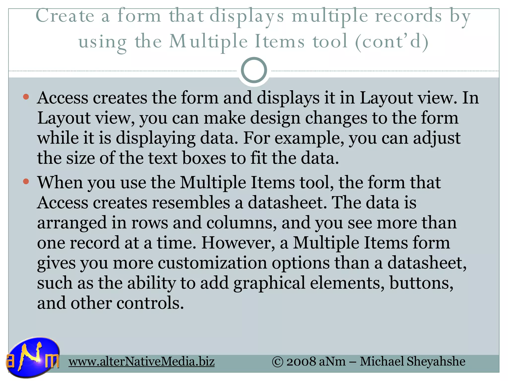 Create a form that displays multiple records by using the Multiple Items tool (cont’d) Access creates the form and displays it in Layout view. In Layout view, you can make design changes to the form while it is displaying data. For example, you can adjust the size of the text boxes to fit the data.  When you use the Multiple Items tool, the form that Access creates resembles a datasheet. The data is arranged in rows and columns, and you see more than one record at a time. However, a Multiple Items form gives you more customization options than a datasheet, such as the ability to add graphical elements, buttons, and other controls.  