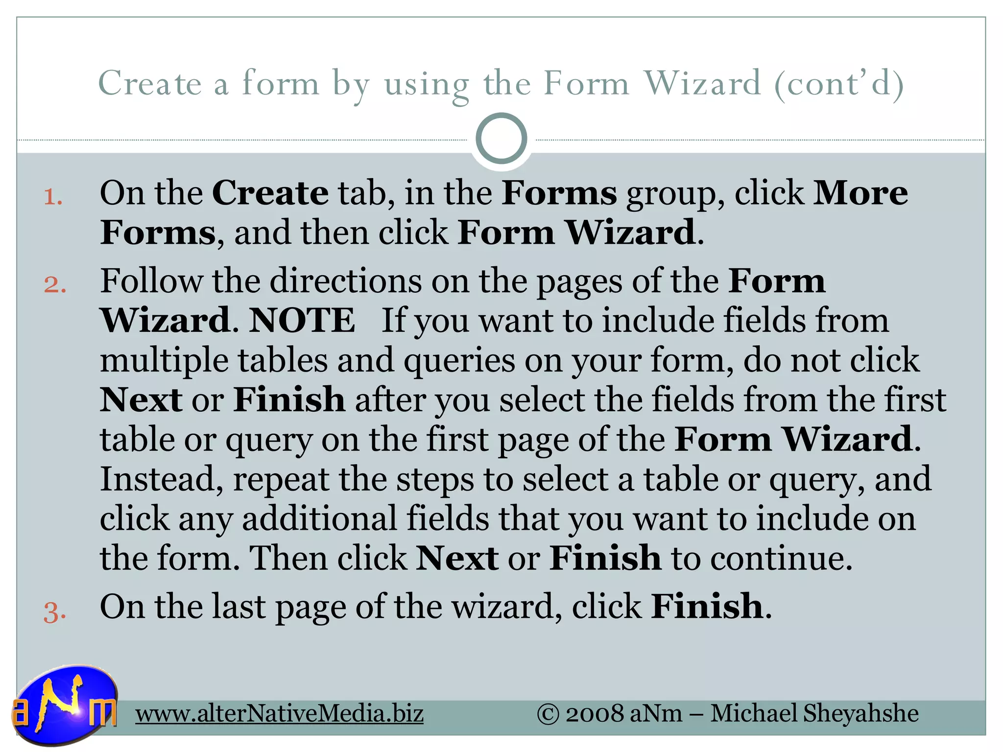 Create a form by using the Form Wizard (cont’d) On the  Create  tab, in the  Forms  group, click  More Forms , and then click  Form Wizard .  Follow the directions on the pages of the  Form Wizard .  NOTE    If you want to include fields from multiple tables and queries on your form, do not click  Next  or  Finish  after you select the fields from the first table or query on the first page of the  Form Wizard . Instead, repeat the steps to select a table or query, and click any additional fields that you want to include on the form. Then click  Next  or  Finish  to continue. On the last page of the wizard, click  Finish .  
