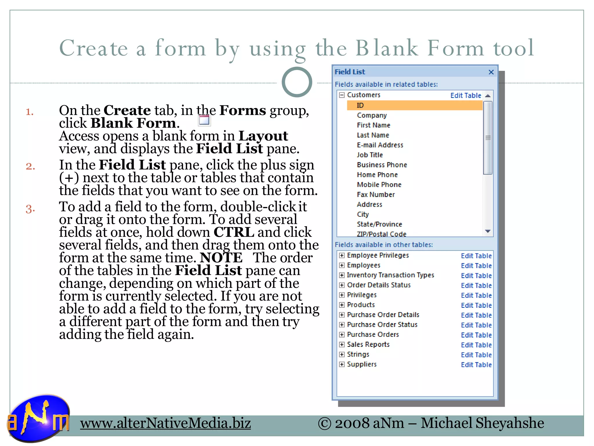 Create a form by using the Blank Form tool On the  Create  tab, in the  Forms  group, click  Blank Form .  Access opens a blank form in  Layout  view, and displays the  Field List  pane. In the  Field List  pane, click the plus sign ( + ) next to the table or tables that contain the fields that you want to see on the form.  To add a field to the form, double-click it or drag it onto the form. To add several fields at once, hold down  CTRL  and click several fields, and then drag them onto the form at the same time.  NOTE    The order of the tables in the  Field List  pane can change, depending on which part of the form is currently selected. If you are not able to add a field to the form, try selecting a different part of the form and then try adding the field again. 