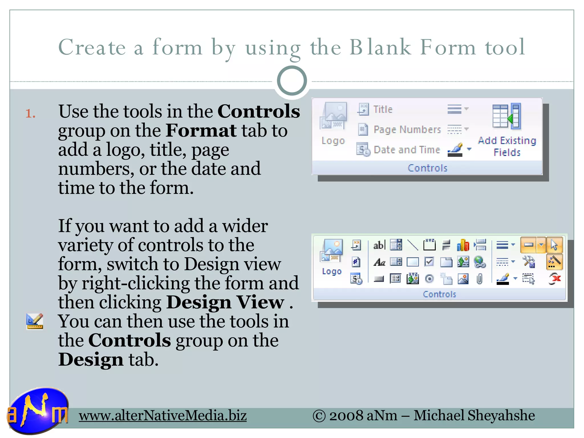 Create a form by using the Blank Form tool Use the tools in the  Controls  group on the  Format  tab to add a logo, title, page numbers, or the date and time to the form.  If you want to add a wider variety of controls to the form, switch to Design view by right-clicking the form and then clicking  Design View  . You can then use the tools in the  Controls  group on the  Design  tab.  