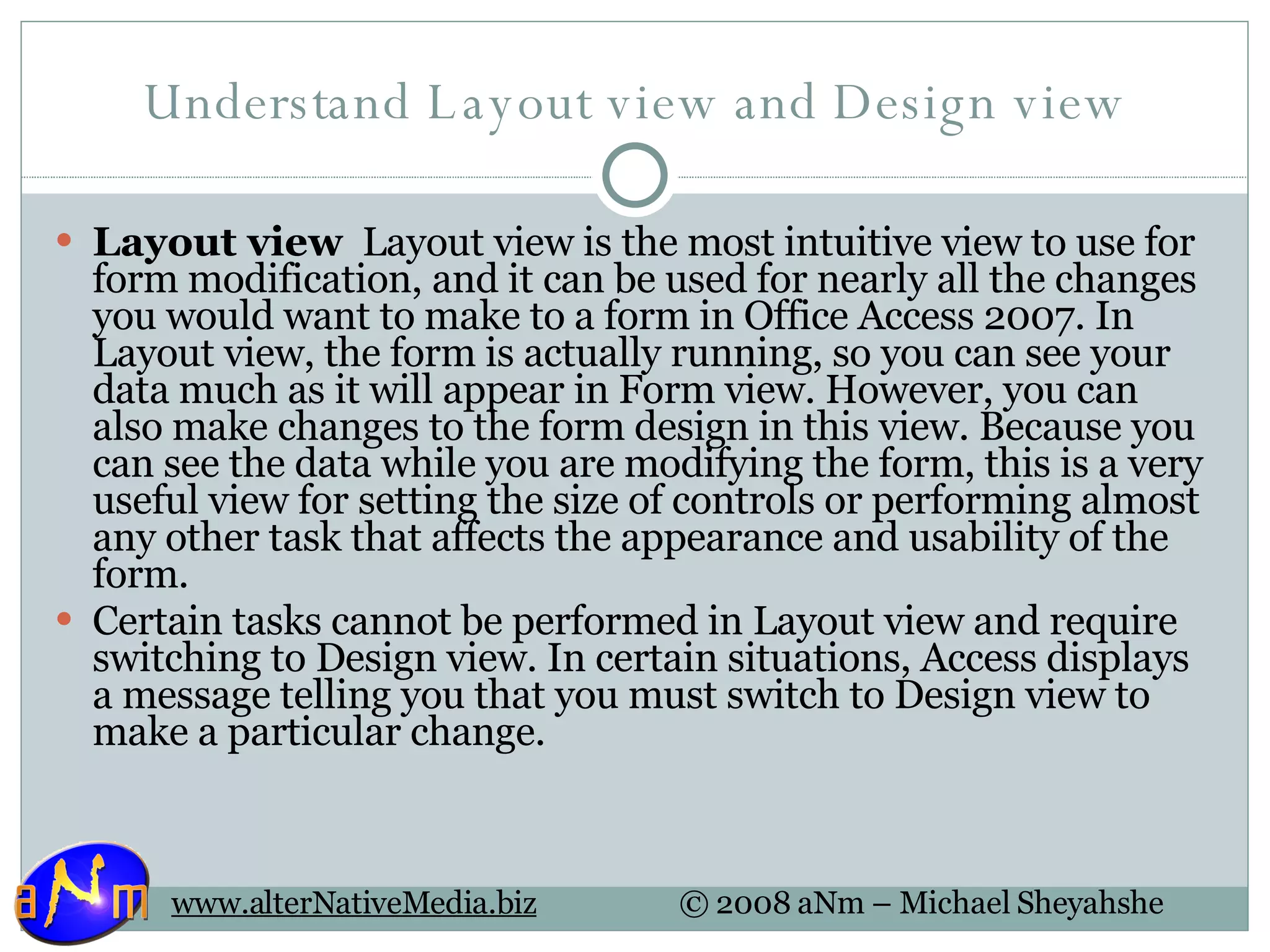 Understand Layout view and Design view Layout view   Layout view is the most intuitive view to use for form modification, and it can be used for nearly all the changes you would want to make to a form in Office Access 2007. In Layout view, the form is actually running, so you can see your data much as it will appear in Form view. However, you can also make changes to the form design in this view. Because you can see the data while you are modifying the form, this is a very useful view for setting the size of controls or performing almost any other task that affects the appearance and usability of the form. Certain tasks cannot be performed in Layout view and require switching to Design view. In certain situations, Access displays a message telling you that you must switch to Design view to make a particular change. 