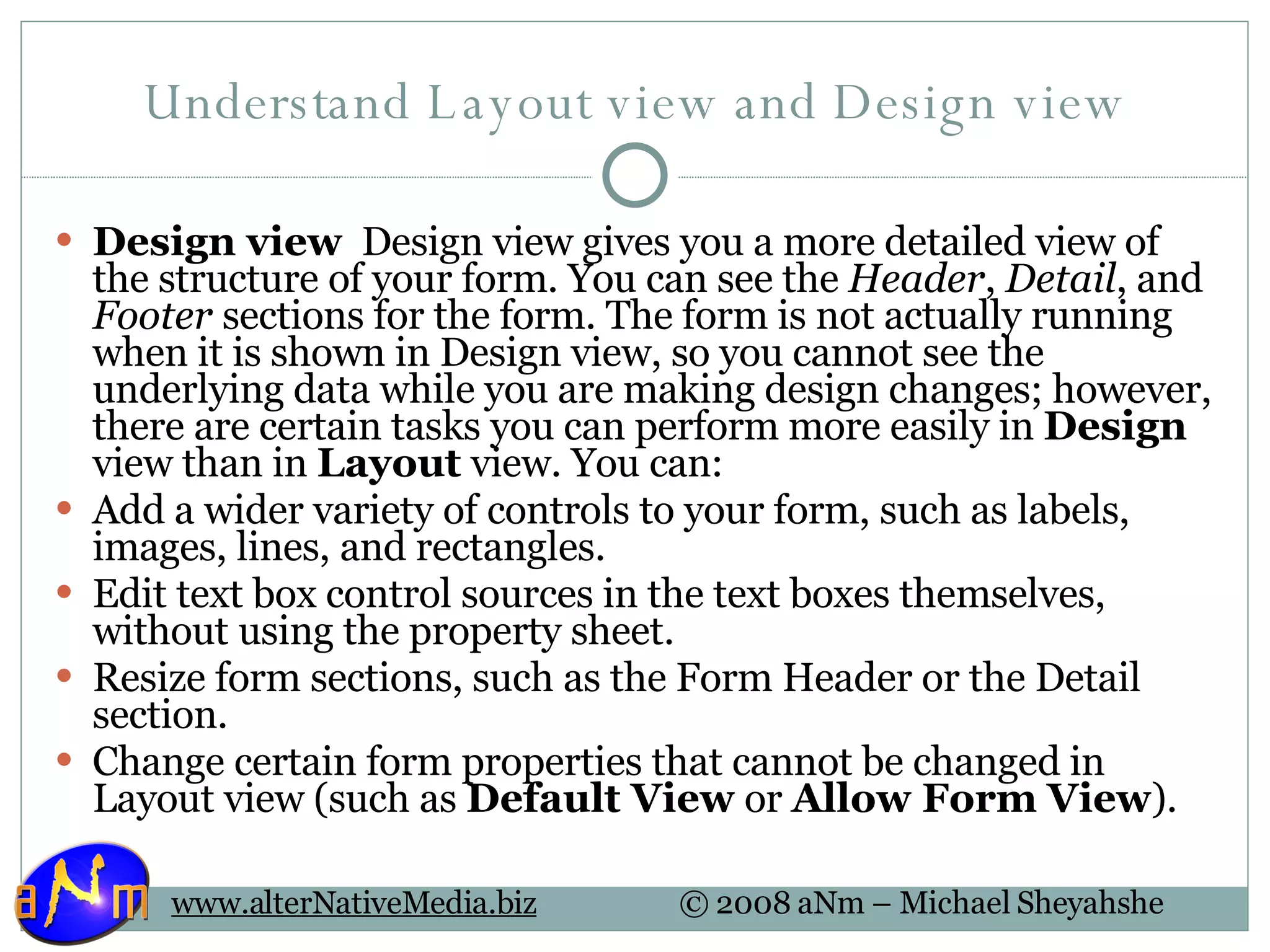 Understand Layout view and Design view Design view   Design view gives you a more detailed view of the structure of your form. You can see the  Header ,  Detail , and  Footer  sections for the form. The form is not actually running when it is shown in Design view, so you cannot see the underlying data while you are making design changes; however, there are certain tasks you can perform more easily in  Design  view than in  Layout  view. You can: Add a wider variety of controls to your form, such as labels, images, lines, and rectangles.  Edit text box control sources in the text boxes themselves, without using the property sheet.  Resize form sections, such as the Form Header or the Detail section.  Change certain form properties that cannot be changed in Layout view (such as  Default View  or  Allow Form View ).  