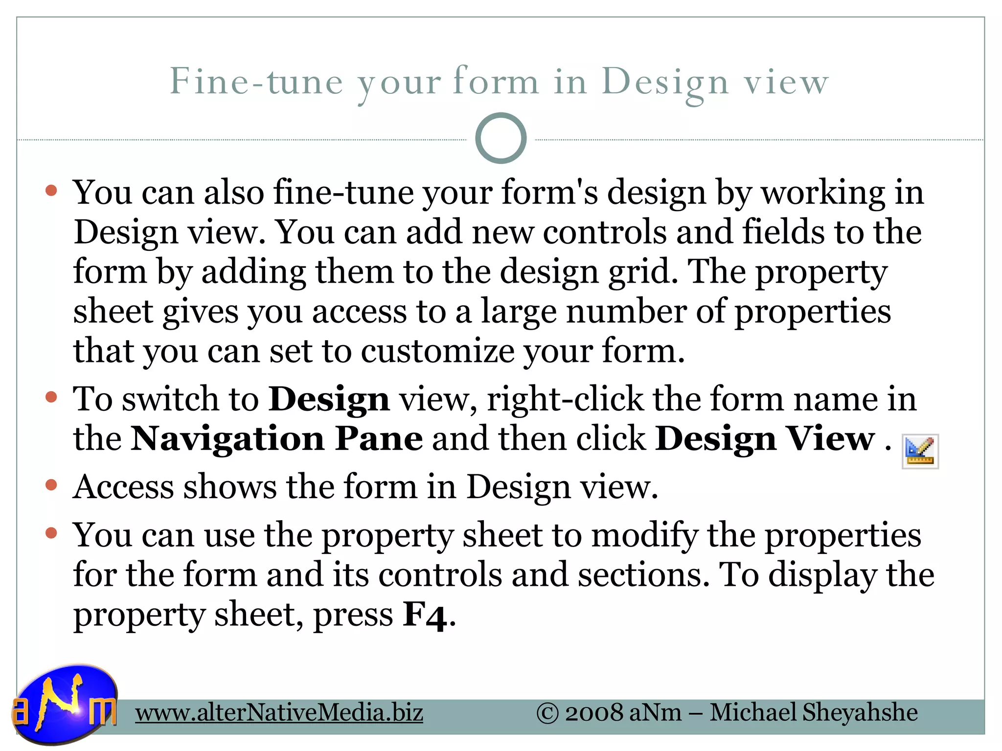 Fine-tune your form in Design view You can also fine-tune your form's design by working in Design view. You can add new controls and fields to the form by adding them to the design grid. The property sheet gives you access to a large number of properties that you can set to customize your form. To switch to  Design  view, right-click the form name in the  Navigation Pane  and then click  Design View  . Access shows the form in Design view. You can use the property sheet to modify the properties for the form and its controls and sections. To display the property sheet, press  F4 . 