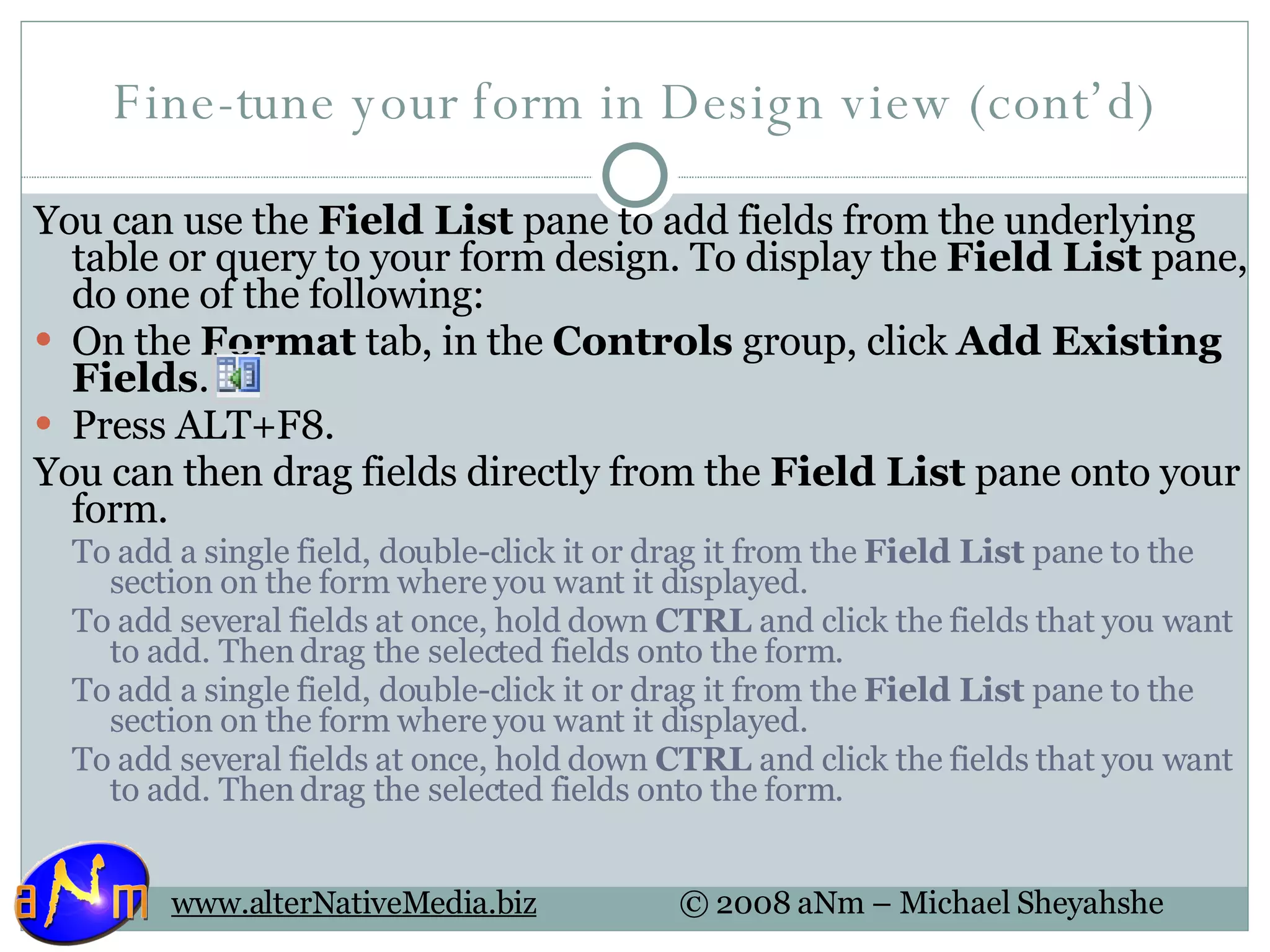Fine-tune your form in Design view (cont’d) You can use the  Field List  pane to add fields from the underlying table or query to your form design. To display the  Field List  pane, do one of the following: On the  Format  tab, in the  Controls  group, click  Add Existing Fields .  Press ALT+F8.  You can then drag fields directly from the  Field List  pane onto your form. To add a single field, double-click it or drag it from the  Field List  pane to the section on the form where you want it displayed.  To add several fields at once, hold down  CTRL  and click the fields that you want to add. Then drag the selected fields onto the form.  To add a single field, double-click it or drag it from the  Field List  pane to the section on the form where you want it displayed.  To add several fields at once, hold down  CTRL  and click the fields that you want to add. Then drag the selected fields onto the form.  