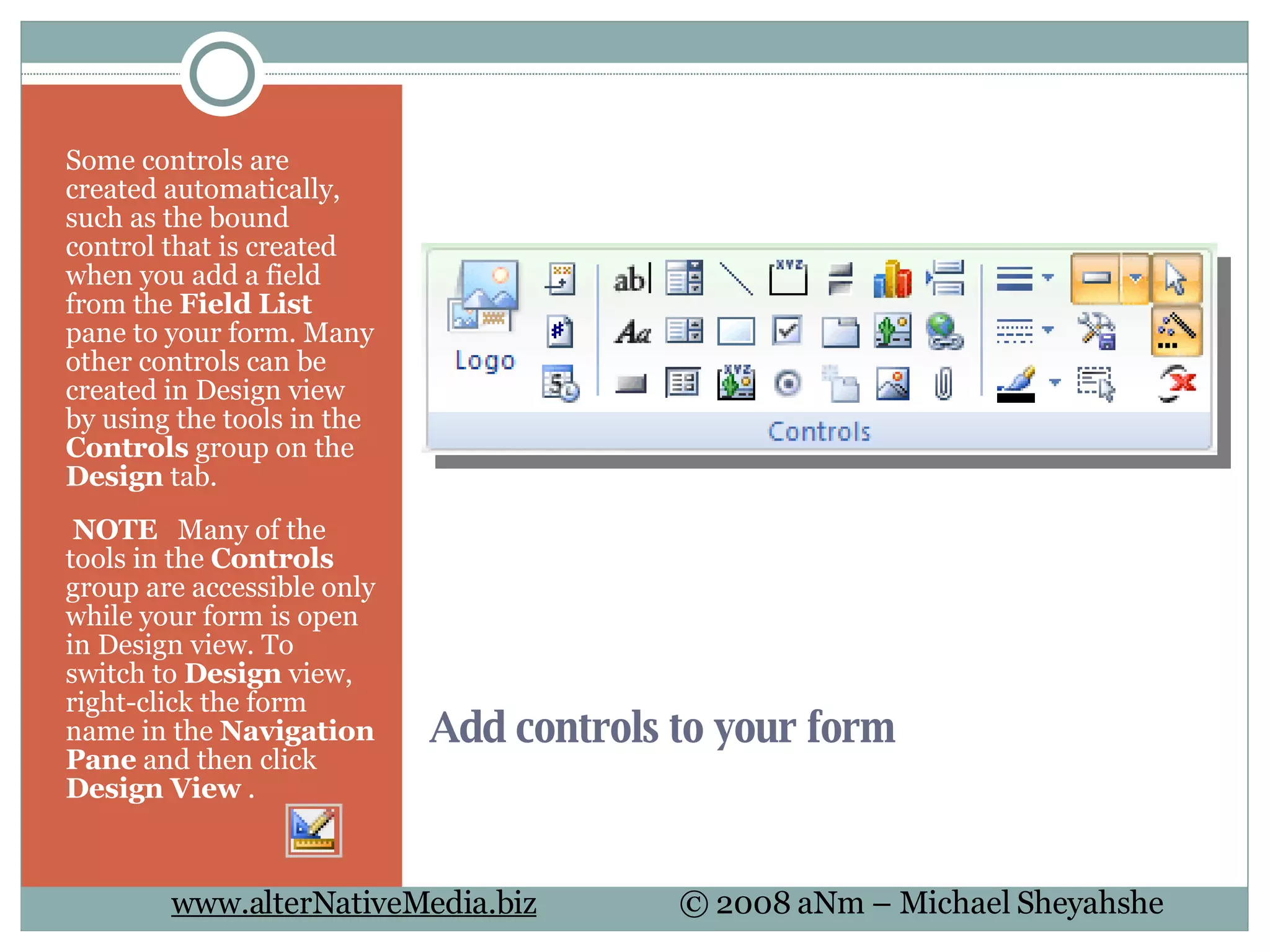 Add controls to your form Some controls are created automatically, such as the bound control that is created when you add a field from the  Field List  pane to your form. Many other controls can be created in Design view by using the tools in the  Controls  group on the  Design  tab.   NOTE    Many of the tools in the  Controls  group are accessible only while your form is open in Design view. To switch to  Design  view, right-click the form name in the  Navigation Pane  and then click  Design View  .  