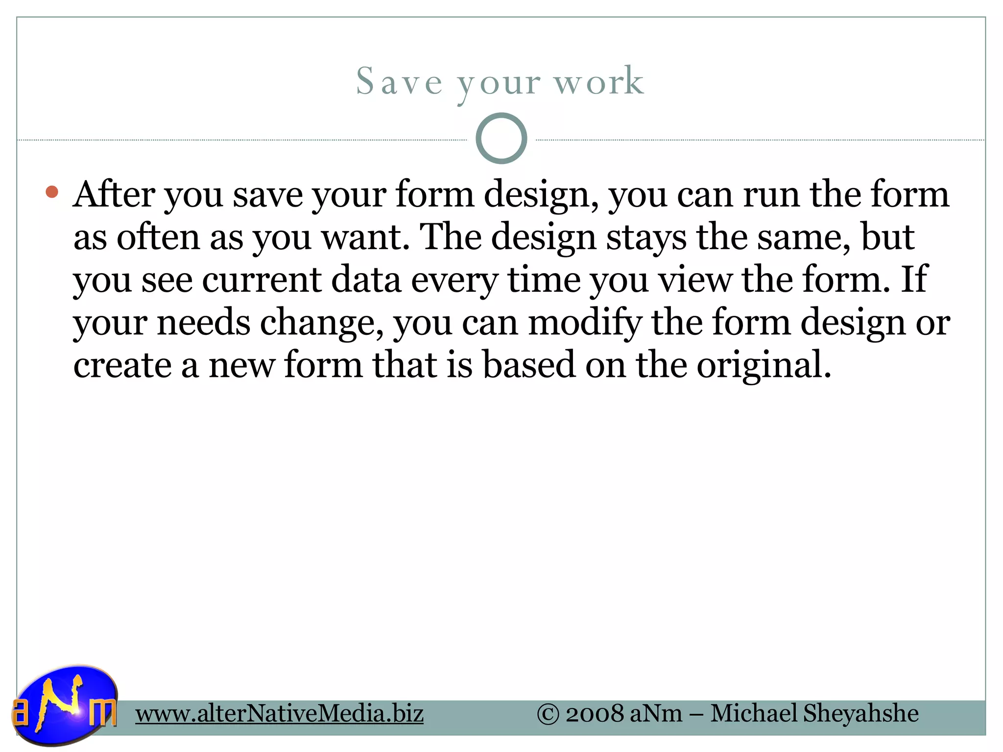 Save your work After you save your form design, you can run the form as often as you want. The design stays the same, but you see current data every time you view the form. If your needs change, you can modify the form design or create a new form that is based on the original. 