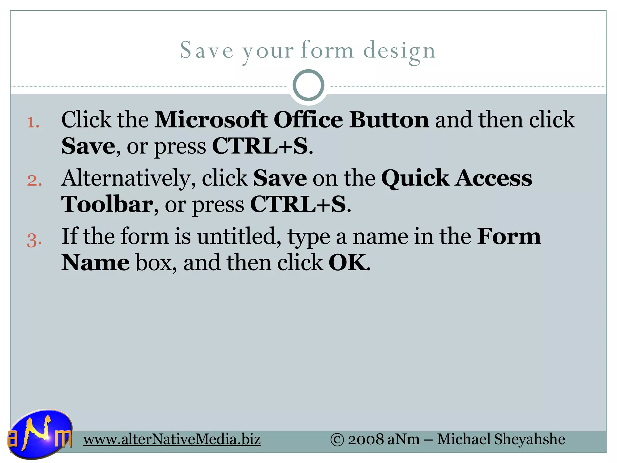 Save your form design Click the  Microsoft Office Button  and then click  Save , or press  CTRL+S .  Alternatively, click  Save  on the  Quick Access Toolbar , or press  CTRL+S . If the form is untitled, type a name in the  Form Name  box, and then click  OK .  