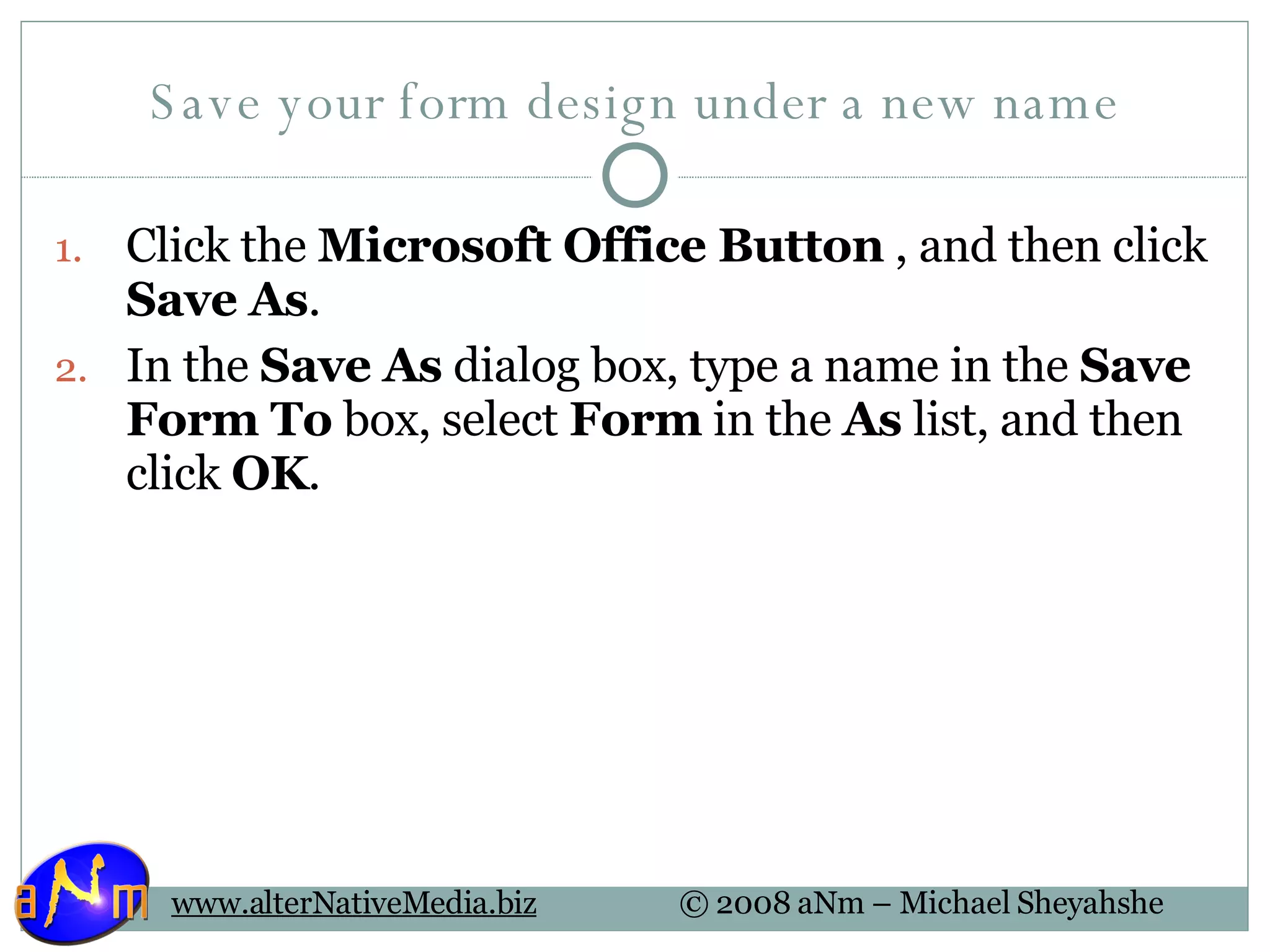 Save your form design under a new name Click the  Microsoft Office Button  , and then click  Save As .  In the  Save As  dialog box, type a name in the  Save Form To  box, select  Form  in the  As  list, and then click  OK .  