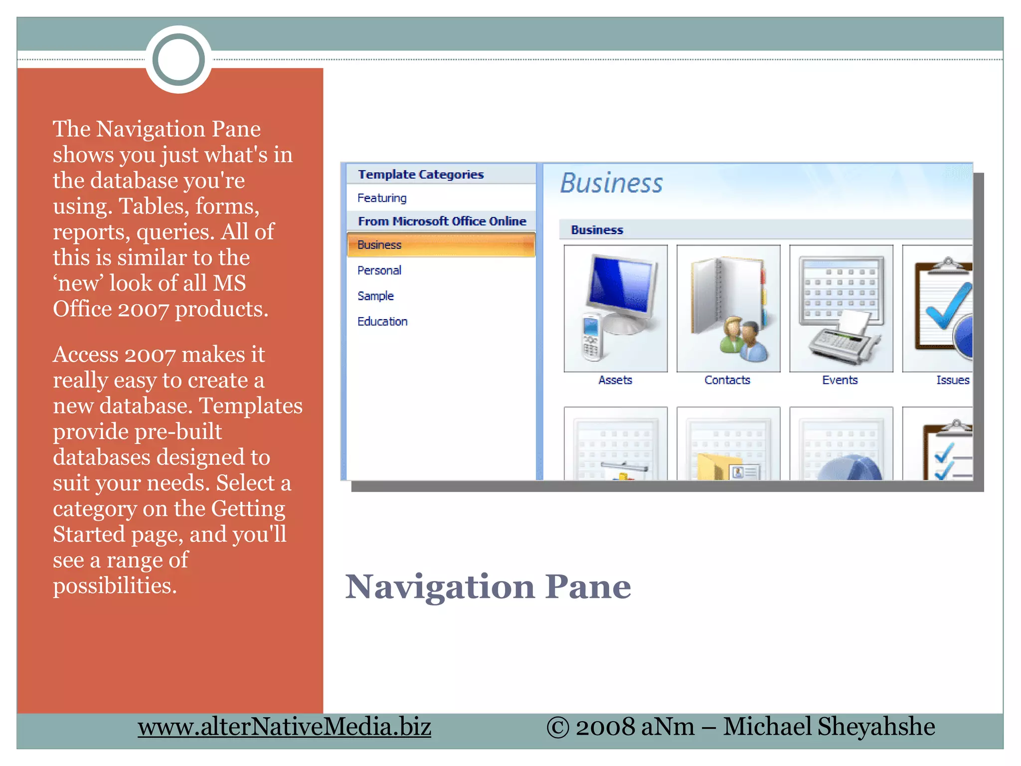 Navigation Pane The Navigation Pane shows you just what's in the database you're using. Tables, forms, reports, queries. All of this is similar to the ‘new’ look of all MS Office 2007 products. Access 2007 makes it really easy to create a new database. Templates provide pre-built databases designed to suit your needs. Select a category on the Getting Started page, and you'll see a range of possibilities. 