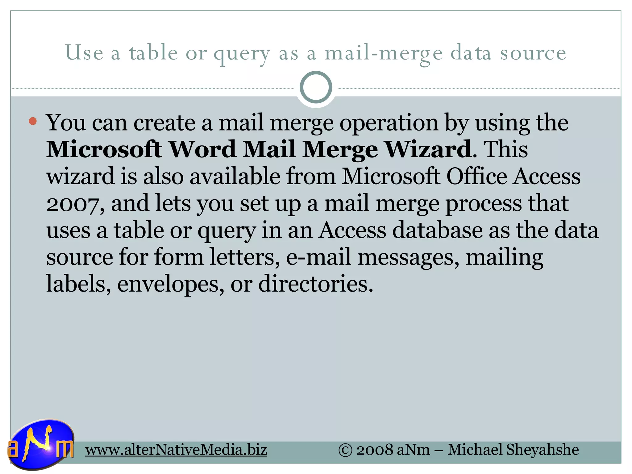 Use a table or query as a mail-merge data source You can create a mail merge operation by using the  Microsoft Word Mail Merge Wizard . This wizard is also available from Microsoft Office Access 2007, and lets you set up a mail merge process that uses a table or query in an Access database as the data source for form letters, e-mail messages, mailing labels, envelopes, or directories. 