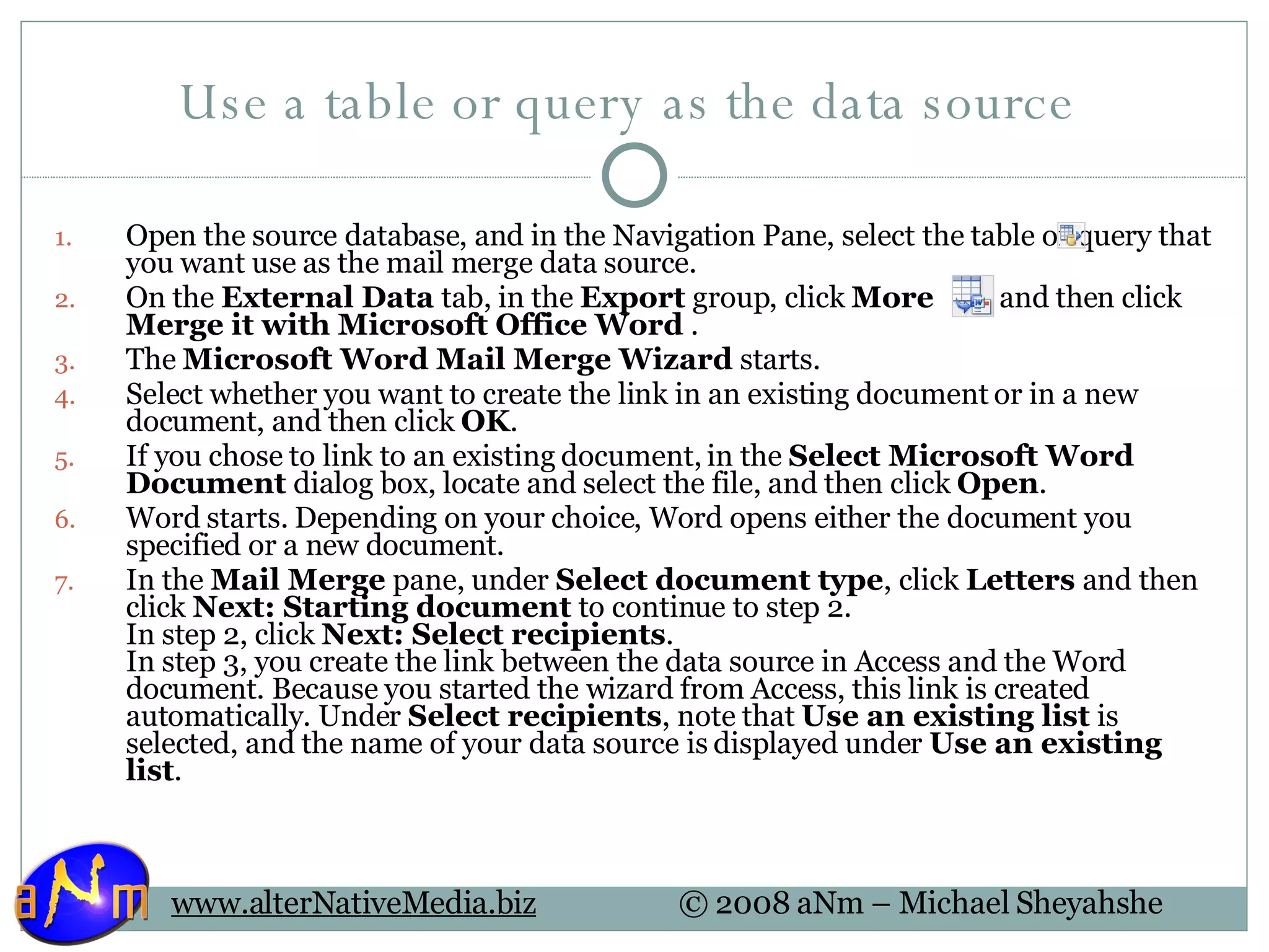 Use a table or query as the data source  Open the source database, and in the Navigation Pane, select the table or query that you want use as the mail merge data source.  On the  External Data  tab, in the  Export  group, click  More   , and then click  Merge it with Microsoft Office Word  .  The  Microsoft Word Mail Merge Wizard  starts. Select whether you want to create the link in an existing document or in a new document, and then click  OK .  If you chose to link to an existing document, in the  Select Microsoft Word Document  dialog box, locate and select the file, and then click  Open .  Word starts. Depending on your choice, Word opens either the document you specified or a new document. In the  Mail Merge  pane, under  Select document type , click  Letters  and then click  Next: Starting document  to continue to step 2.  In step 2, click  Next: Select recipients .  In step 3, you create the link between the data source in Access and the Word document. Because you started the wizard from Access, this link is created automatically. Under  Select recipients , note that  Use an existing list  is selected, and the name of your data source is displayed under  Use an existing list . 