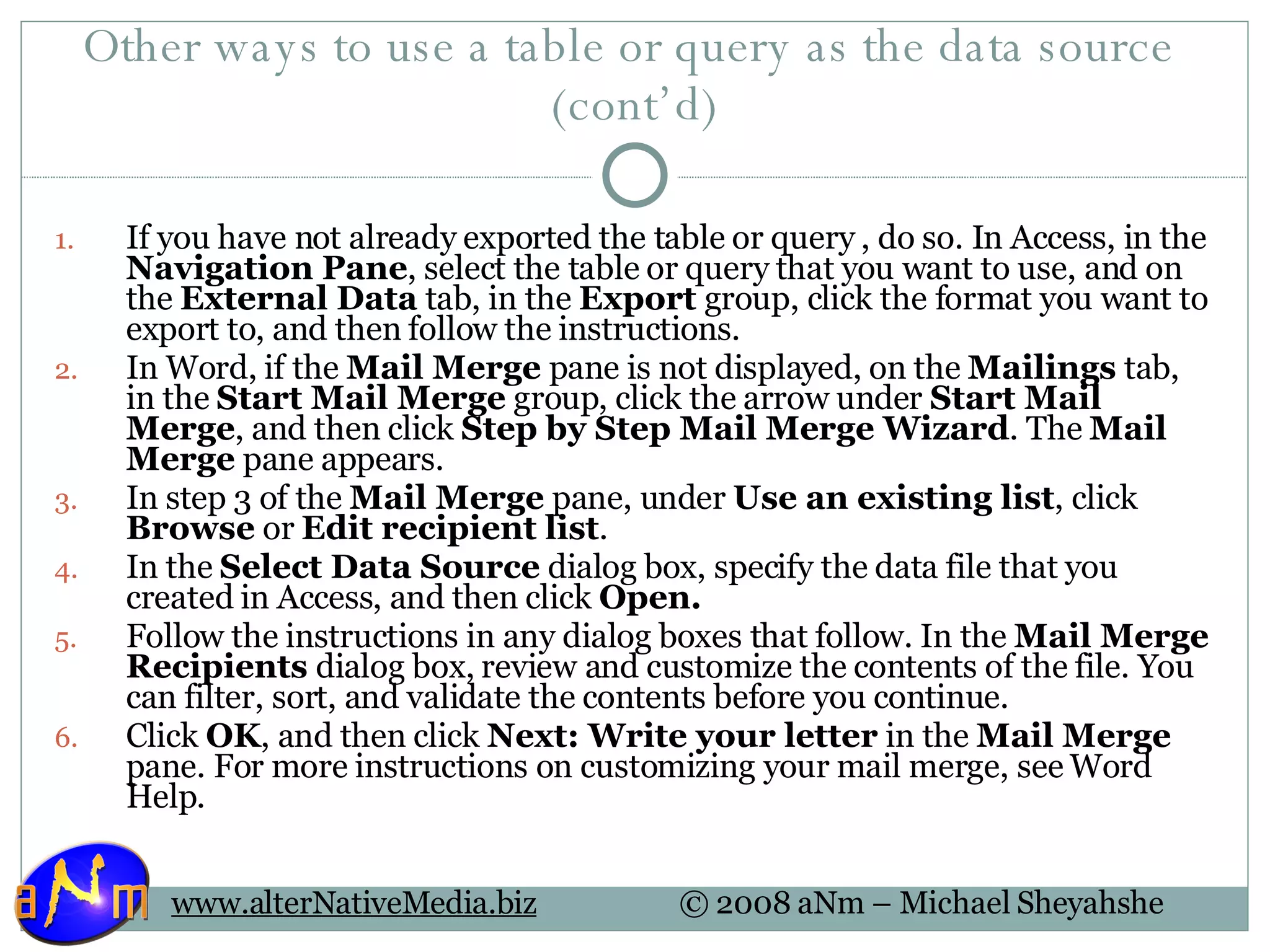 Other ways to use a table or query as the data source  (cont’d) If you have not already exported the table or query , do so. In Access, in the  Navigation Pane , select the table or query that you want to use, and on the  External Data  tab, in the  Export  group, click the format you want to export to, and then follow the instructions.  In Word, if the  Mail Merge  pane is not displayed, on the  Mailings  tab, in the  Start Mail Merge  group, click the arrow under  Start Mail Merge , and then click  Step by Step Mail Merge Wizard . The  Mail Merge  pane appears.  In step 3 of the  Mail Merge  pane, under  Use an existing list , click  Browse  or  Edit recipient list .  In the  Select Data Source  dialog box, specify the data file that you created in Access, and then click  Open.  Follow the instructions in any dialog boxes that follow. In the  Mail Merge Recipients  dialog box, review and customize the contents of the file. You can filter, sort, and validate the contents before you continue.  Click  OK , and then click  Next: Write your letter  in the  Mail Merge  pane. For more instructions on customizing your mail merge, see Word Help.  