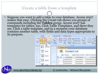 Create a table from a template Suppose you want to add a table to your database. Access 2007 makes that easy. Clicking the Create tab shows you groups of commands including the  Tables  group. Access 2007 has templates for tables, too. Click Table Templates, and there they are. Click a table template, and in a moment your database contains another table, with fields and data types appropriate to its purpose. 