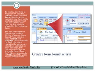 Create a form, format a form To create a new form in Access 2007, click the  Create  tab and then click  Form . Simple. Access bases this new form on the existing database object that you already have open, or that you have selected in the Navigation Pane. The new form opens in Layout view, and the Ribbon offers you Form Layout Tools with two tabs,  Format  and  Arrange . The commands on those tabs make changing the appearance of controls and labels so easy. Best of all, you preview the changes as you make them. If you don't like a change, undo it:  CTRL+Z  or the Quick Access Toolbar button . 