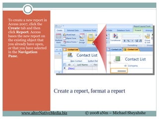 Create a report, format a report To create a new report in Access 2007, click the  Create  tab and then click  Report . Access bases the new report on the existing object that you already have open, or that you have selected in the  Navigation Pane . 