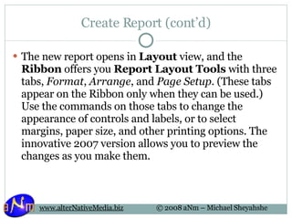 Create Report (cont’d) The new report opens in  Layout  view, and the  Ribbon  offers you  Report Layout Tools  with three tabs,  Format ,  Arrange , and  Page Setup . (These tabs appear on the Ribbon only when they can be used.) Use the commands on those tabs to change the appearance of controls and labels, or to select margins, paper size, and other printing options. The innovative 2007 version allows you to preview the changes as you make them.  