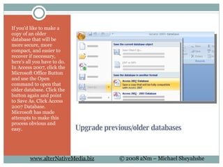 Upgrade previous/older databases If you'd like to make a copy of an older database that will be more secure, more compact, and easier to recover if necessary, here's all you have to do. In Access 2007, click the Microsoft Office Button and use the Open command to open that older database. Click the button again and point to Save As. Click Access 2007 Database. Microsoft has made attempts to make this process obvious and easy. 