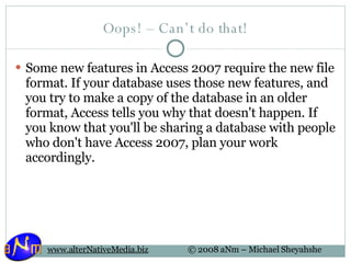 Oops! – Can’t do that! Some new features in Access 2007 require the new file format. If your database uses those new features, and you try to make a copy of the database in an older format, Access tells you why that doesn't happen. If you know that you'll be sharing a database with people who don't have Access 2007, plan your work accordingly. 
