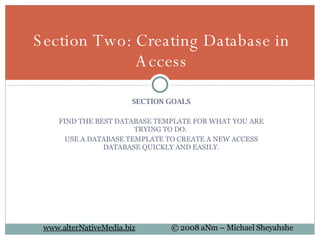 SECTION GOALS FIND THE BEST DATABASE TEMPLATE FOR WHAT YOU ARE TRYING TO DO.  USE A DATABASE TEMPLATE TO CREATE A NEW ACCESS DATABASE QUICKLY AND EASILY. Section Two: Creating Database in Access 