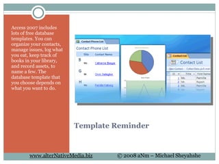 Template Reminder Access 2007 includes lots of free database templates. You can organize your contacts, manage issues, log what you eat, keep track of books in your library, and record assets, to name a few. The database template that you choose depends on what you want to do.  