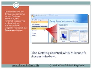 The Getting Started with Microsoft Access window. Online templates are divided into categories such as  Business ,  Education , and  Personal . Because you are looking for a business-related template, you'd click the  Business  category.  