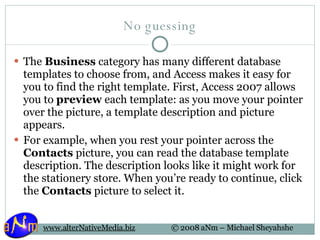 No guessing The  Business  category has many different database templates to choose from, and Access makes it easy for you to find the right template. First, Access 2007 allows you to  preview  each template: as you move your pointer over the picture, a template description and picture appears.  For example, when you rest your pointer across the  Contacts  picture, you can read the database template description. The description looks like it might work for the stationery store. When you’re ready to continue, click the  Contacts  picture to select it. 