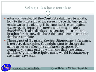 Select a database template After you've selected the  Contacts  database template, look to the right side of the screen to see the task pane. As shown in the picture, this pane lists the template's  category , the template's  name , and the template's  description . It also displays a suggested file name and location for the new database that you’ll create with the database template.  The suggested file name,  Contact Management database , is not very descriptive. You might want to change the name to better reflect the database’s purpose. For example, you may end up with more than one contact database. A more descriptive name would be  Stationery Customer Contacts .  