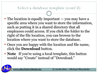 Select a database template (cont’d) The location is equally important — you may have a specific area where you want to store the information, such as putting it in a shared directory that all employees could access. If you click the folder to the right of the file location, you can browse to the location where you want to store the database.  Once you are happy with the location and file name, click the  Download  button.  Note    If you're using a local template, this button would say "Create" instead of "Download." 