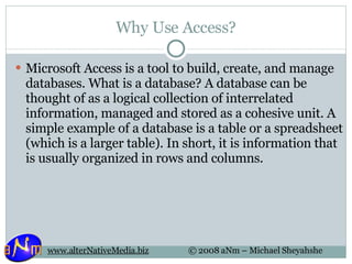 Why Use Access? Microsoft Access is a tool to build, create, and manage databases. What is a database? A database can be thought of as a logical collection of interrelated information, managed and stored as a cohesive unit. A simple example of a database is a table or a spreadsheet (which is a larger table). In short, it is information that is usually organized in rows and columns. 