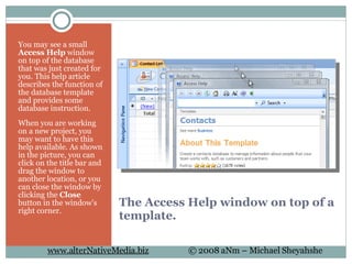 The Access Help window on top of a template. You may see a small  Access Help  window on top of the database that was just created for you. This help article describes the function of the database template and provides some database instruction.  When you are working on a new project, you may want to have this help available. As shown in the picture, you can click on the title bar and drag the window to another location, or you can close the window by clicking the  Close  button in the window's right corner. 