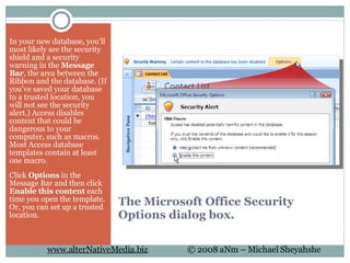 The Microsoft Office Security Options dialog box. In your new database, you’ll most likely see the security shield and a security warning in the  Message Bar , the area between the Ribbon and the database. (If you've saved your database to a trusted location, you will not see the security alert.) Access disables content that could be dangerous to your computer, such as macros. Most Access database templates contain at least one macro.  Click  Options  in the Message Bar and then click  Enable this content  each time you open the template. Or, you can set up a trusted location. 