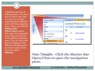 More Thoughts -  Click the Shutter Bar Open/Close to open the navigation pane. A database has lots of different parts. You don't have to know what they are, but you can start exploring these different parts with the navigation pane. When you click the  Shutter Bar Open/Close  button, this opens the navigation pane. The pane lists all of the different database parts. You can view each part by clicking on the different database parts (in Access speak, these parts are called  objects ).  