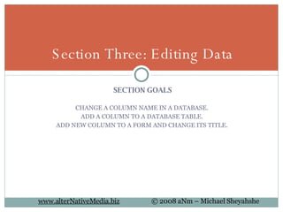 SECTION GOALS CHANGE A COLUMN NAME IN A DATABASE.  ADD A COLUMN TO A DATABASE TABLE.  ADD NEW COLUMN TO A FORM AND CHANGE ITS TITLE.  Section Three: Editing Data 