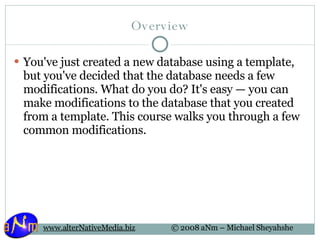 Overview You've just created a new database using a template, but you've decided that the database needs a few modifications. What do you do? It's easy — you can make modifications to the database that you created from a template. This course walks you through a few common modifications.  