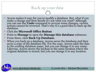 Back up your data  Access makes it easy for you to modify a database. But, what if you make a change and then decide it's not what you want? Although you can use the  Undo  command to reverse some changes, certain actions cannot be reversed. That's why it's a good idea to back up the database.  Click the  Microsoft Office Button   Point to  Manage  to open the  Manage this database  submenu. From there, click  Back Up Database .  When you back up a database, Access saves the database and then saves a copy of the database file. For the copy, Access adds the date to the existing database name, but you can change it to any name. Likewise, Access stores the backup in the same location where the original database is stored, but you can change it to any location. 