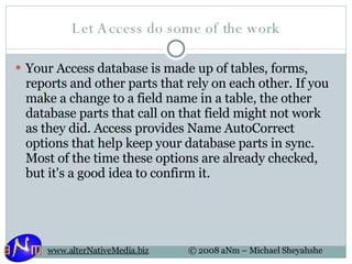 Let Access do some of the work Your Access database is made up of tables, forms, reports and other parts that rely on each other. If you make a change to a field name in a table, the other database parts that call on that field might not work as they did. Access provides Name AutoCorrect options that help keep your database parts in sync. Most of the time these options are already checked, but it's a good idea to confirm it. 