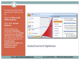 AutoCorrect Options To check that the Name AutoCorrect Options are on: Click the  Microsoft Office Button . Then click  Access Options . In the options for  Current Database , scroll down to the  Name AutoCorrect Options  and make sure that there are checkmarks next to  Track name AutoCorrect info  and  Perform name AutoCorrect .  