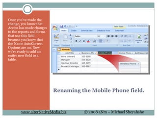 Renaming the Mobile Phone field. Once you've made the change, you know that Access has made changes to the reports and forms that use this field because you know that the Name AutoCorrect Options are on. Now we're ready to add an entire new field to a table.  