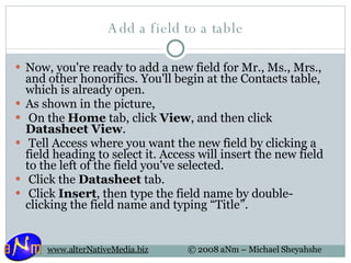 Add a field to a table Now, you're ready to add a new field for Mr., Ms., Mrs., and other honorifics. You'll begin at the Contacts table, which is already open.  As shown in the picture,    On the  Home  tab, click  View , and then click  Datasheet View .   Tell Access where you want the new field by clicking a field heading to select it. Access will insert the new field to the left of the field you've selected.   Click the  Datasheet  tab.   Click  Insert , then type the field name by double-clicking the field name and typing “Title”. 