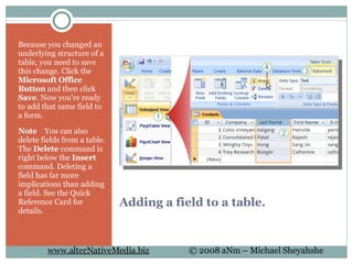 Adding a field to a table. Because you changed an underlying structure of a table, you need to save this change. Click the  Microsoft Office Button  and then click  Save . Now you're ready to add that same field to a form.  Note     You can also delete fields from a table. The  Delete  command is right below the  Insert  command. Deleting a field has far more implications than adding a field. See the Quick Reference Card for details.  