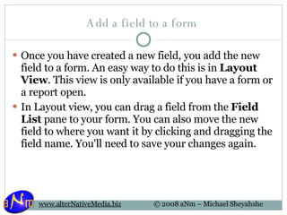Add a field to a form  Once you have created a new field, you add the new field to a form. An easy way to do this is in  Layout View . This view is only available if you have a form or a report open.  In Layout view, you can drag a field from the  Field List  pane to your form. You can also move the new field to where you want it by clicking and dragging the field name. You'll need to save your changes again.  