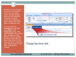 Change the form title  Because you are already in Layout view for the form, you can easily make one last change. Because this database contains customer names for a stationery store, change the form title to Customer List.  You can click the  Format  tab and then click  Title  in the  Controls  group. This will highlight the current title, as shown in the picture. All you need to do then is type the new title of the form. In this case, you type "Customer List." Remember to save after making this change.  