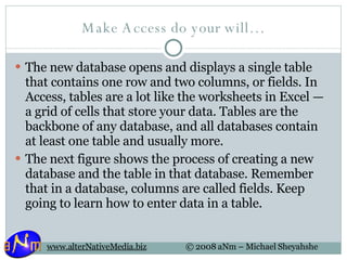 Make Access do your will… The new database opens and displays a single table that contains one row and two columns, or fields. In Access, tables are a lot like the worksheets in Excel — a grid of cells that store your data. Tables are the backbone of any database, and all databases contain at least one table and usually more. The next figure shows the process of creating a new database and the table in that database. Remember that in a database, columns are called fields. Keep going to learn how to enter data in a table. 