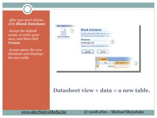 Datasheet view + data = a new table.   After you start Access, click  Blank Database .   Accept the default name, or enter your own, and then click  Create .   Access opens the new database and displays the new table. 