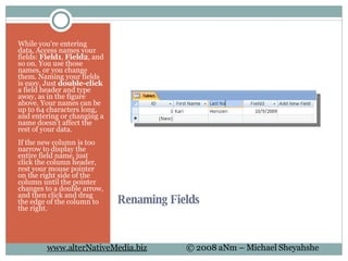 Renaming Fields  While you're entering data, Access names your fields:  Field1 ,  Field2 , and so on. You use those names, or you change them. Naming your fields is easy. Just  double-click  a field header and type away, as in the figure above. Your names can be up to 64 characters long, and entering or changing a name doesn't affect the rest of your data. If the new column is too narrow to display the entire field name, just click the column header, rest your mouse pointer on the right side of the column until the pointer changes to a double arrow, and then click and drag the edge of the column to the right. 