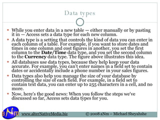 Data types While you enter data in a new table — either manually or by pasting it in — Access sets a data type for each new column. A data type is a setting that controls the kind of data you can enter in each column of a table. For example, if you want to store dates and times in one column and cost figures in another, you set the first column to the  Date/Time  data type, and you set the second column to the  Currency  data type. The figure above illustrates this idea. All databases use data types, because they help keep your data accurate. For example, you can't enter names in a field set to contain dates or accidentally include a phone number in your sales figures. Data types also help you manage the size of your database by controlling the size of each field. For example, in a field set to contain text data, you can enter up to 255 characters in a cell, and no more. Now, here's the good news: When you follow the steps we've discussed so far, Access sets data types for you. 