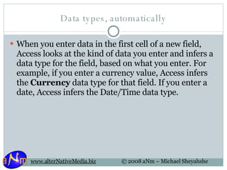 Data types, automatically When you enter data in the first cell of a new field, Access looks at the kind of data you enter and infers a data type for the field, based on what you enter. For example, if you enter a currency value, Access infers the  Currency  data type for that field. If you enter a date, Access infers the Date/Time data type. 