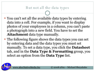But not all the data types You can't set all the available data types by entering data into a cell. For example, if you want to display photos of your employees in a column, you can't paste a photograph into a new field. You have to set the  Attachment  data type manually. The following figure shows the data types you can set by entering data and the data types you must set manually. To set a data type, you click the  Datasheet  tab, and in the  Data Type & Formatting  group, you select an option from the  Data Type  list. 