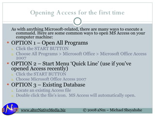 Opening Access for the first time As with anything Microsoft-related, there are many ways to execute a command. Here are some common ways to open MS Access on your computer machine: OPTION 1 –  Open All Programs Click the START BUTTON Choose All Programs > Microsoft Office > Microsoft Office Access 2007 OPTION 2 – Start Menu ‘Quick Line’ (use if you’ve opened Access recently) Click the START BUTTON Choose Microsoft Office Access 2007 OPTION 3 – Existing Database Locate an existing Access file Double click the file’s icon.  MS Access will automatically open. 